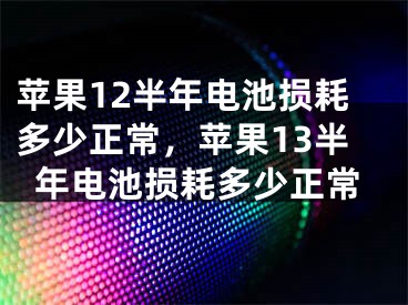 蘋果12半年電池?fù)p耗多少正常，蘋果13半年電池?fù)p耗多少正常