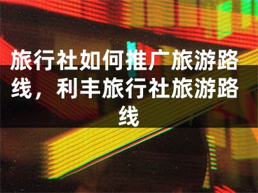 旅行社如何推廣旅游路線，利豐旅行社旅游路線