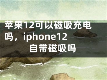 蘋果12可以磁吸充電嗎，iphone12自帶磁吸嗎