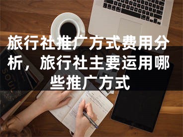 旅行社推廣方式費(fèi)用分析，旅行社主要運(yùn)用哪些推廣方式