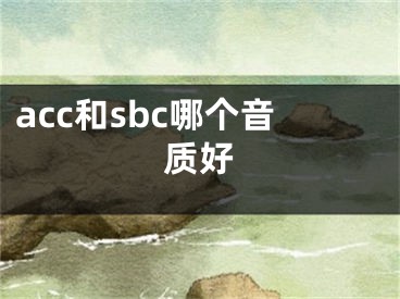 acc和sbc哪個音質(zhì)好