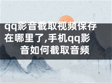 qq影音截取視頻保存在哪里了,手機qq影音如何截取音頻