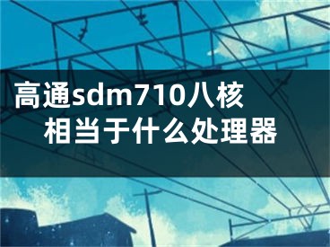 高通sdm710八核相當(dāng)于什么處理器