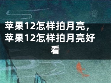 蘋果12怎樣拍月亮，蘋果12怎樣拍月亮好看