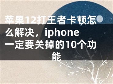 蘋果12打王者卡頓怎么解決，iphone一定要關(guān)掉的10個功能