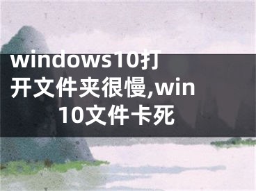 windows10打開文件夾很慢,win10文件卡死