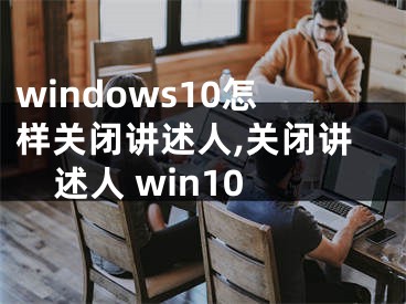 windows10怎樣關(guān)閉講述人,關(guān)閉講述人 win10