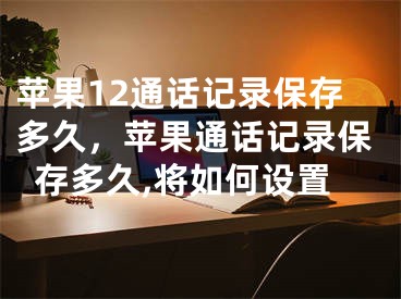 蘋果12通話記錄保存多久，蘋果通話記錄保存多久,將如何設(shè)置