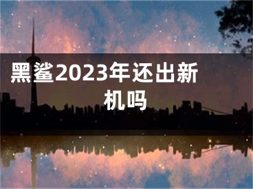 黑鯊2023年還出新機(jī)嗎