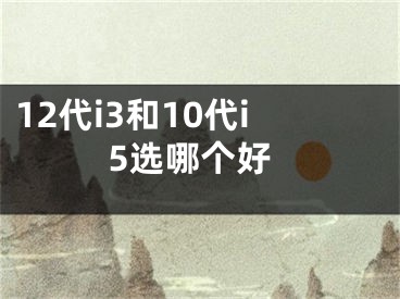 12代i3和10代i5選哪個好