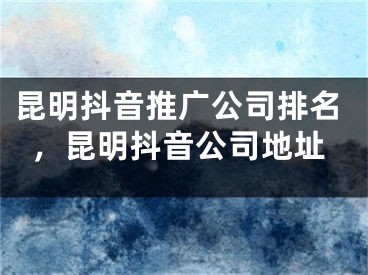 昆明抖音推廣公司排名，昆明抖音公司地址