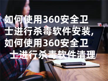 如何使用360安全衛(wèi)士進行殺毒軟件安裝,如何使用360安全衛(wèi)士進行殺毒軟件清理