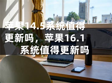 蘋果14.5系統(tǒng)值得更新嗎，蘋果16.1系統(tǒng)值得更新嗎