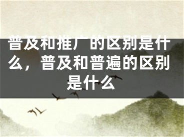 普及和推廣的區(qū)別是什么，普及和普遍的區(qū)別是什么