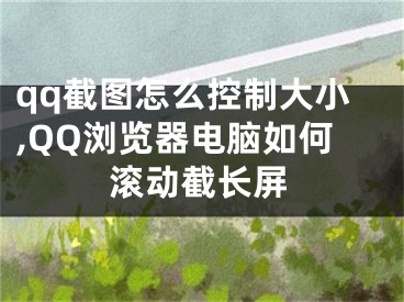 qq截圖怎么控制大小,QQ瀏覽器電腦如何滾動截長屏