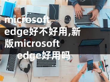 microsoft edge好不好用,新版microsoft edge好用嗎