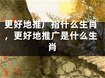 更好地推廣指什么生肖，更好地推廣是什么生肖