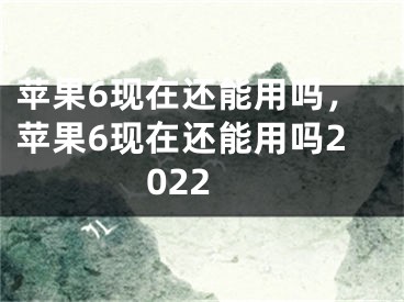 蘋果6現(xiàn)在還能用嗎，蘋果6現(xiàn)在還能用嗎2022