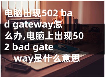 電腦出現(xiàn)502 bad gateway怎么辦,電腦上出現(xiàn)502 bad gateway是什么意思