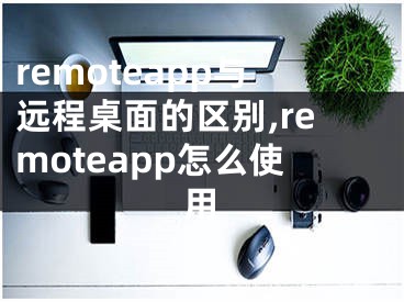 remoteapp與遠(yuǎn)程桌面的區(qū)別,remoteapp怎么使用