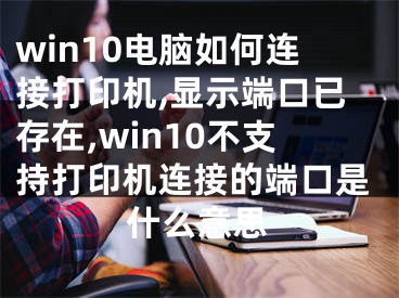 win10電腦如何連接打印機(jī),顯示端口已存在,win10不支持打印機(jī)連接的端口是什么意思