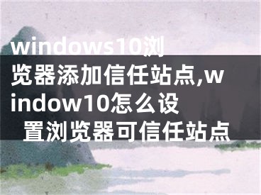 windows10瀏覽器添加信任站點,window10怎么設(shè)置瀏覽器可信任站點