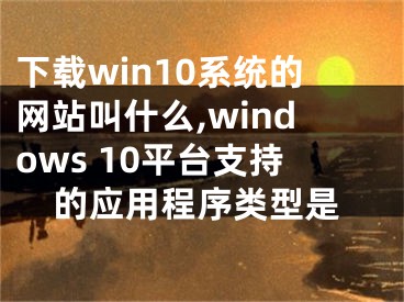 下載win10系統(tǒng)的網站叫什么,windows 10平臺支持的應用程序類型是