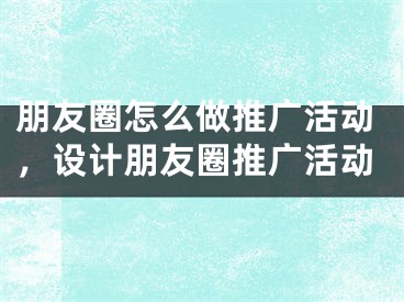 朋友圈怎么做推廣活動，設(shè)計朋友圈推廣活動