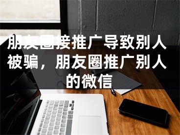 朋友圈接推廣導(dǎo)致別人被騙，朋友圈推廣別人的微信