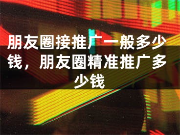 朋友圈接推廣一般多少錢，朋友圈精準(zhǔn)推廣多少錢