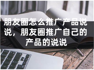 朋友圈怎么推廣產(chǎn)品說(shuō)說(shuō)，朋友圈推廣自己的產(chǎn)品的說(shuō)說(shuō)