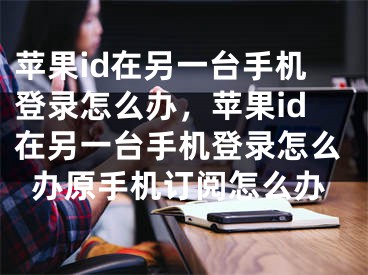 蘋果id在另一臺手機(jī)登錄怎么辦，蘋果id在另一臺手機(jī)登錄怎么辦原手機(jī)訂閱怎么辦