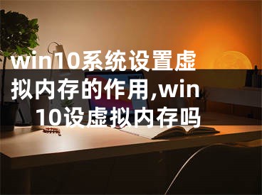 win10系統(tǒng)設(shè)置虛擬內(nèi)存的作用,win10設(shè)虛擬內(nèi)存嗎