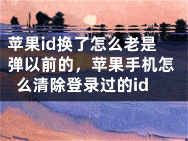 蘋果id換了怎么老是彈以前的，蘋果手機怎么清除登錄過的id