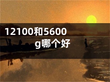 12100和5600g哪個好