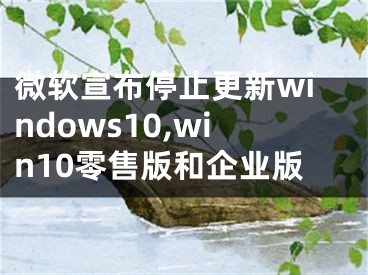 微軟宣布停止更新windows10,win10零售版和企業(yè)版