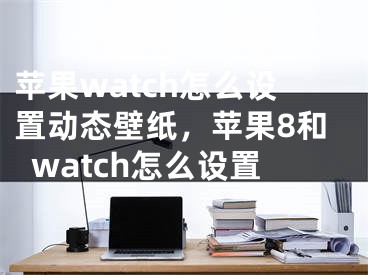 蘋果watch怎么設(shè)置動(dòng)態(tài)壁紙，蘋果8和watch怎么設(shè)置