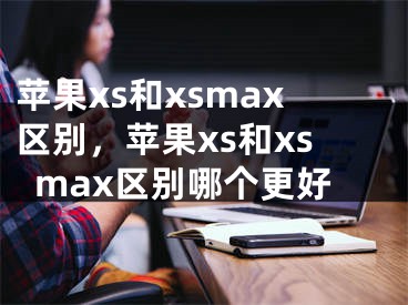 蘋果xs和xsmax區(qū)別，蘋果xs和xsmax區(qū)別哪個更好