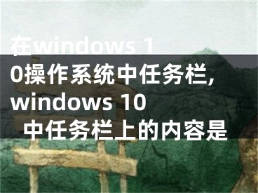 在windows 10操作系統(tǒng)中任務(wù)欄,windows 10中任務(wù)欄上的內(nèi)容是