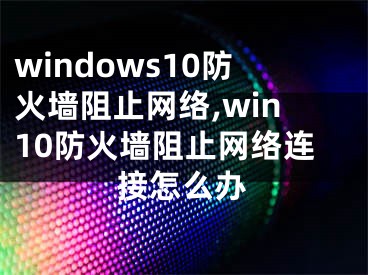 windows10防火墻阻止網(wǎng)絡(luò),win10防火墻阻止網(wǎng)絡(luò)連接怎么辦