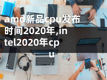 amd新品cpu發(fā)布時(shí)間2020年,intel2020年cpu