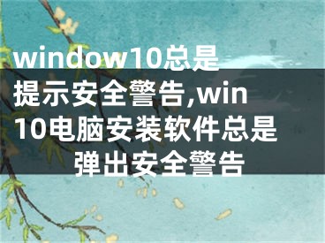 window10總是提示安全警告,win10電腦安裝軟件總是彈出安全警告