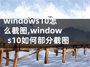 windows10怎么截圖,windows10如何部分截圖