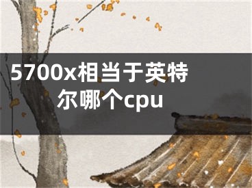 5700x相當(dāng)于英特爾哪個cpu