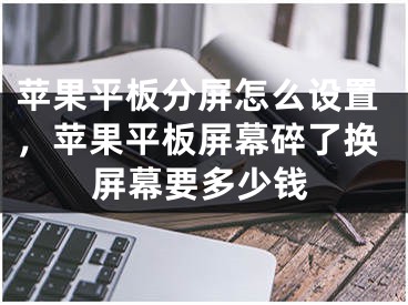 蘋果平板分屏怎么設(shè)置，蘋果平板屏幕碎了換屏幕要多少錢