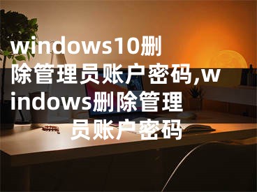 windows10刪除管理員賬戶密碼,windows刪除管理員賬戶密碼