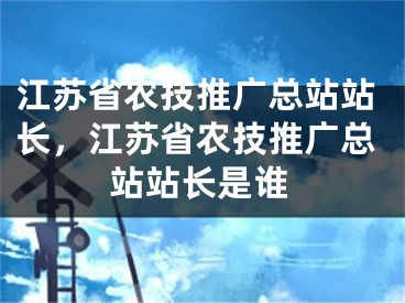 江蘇省農(nóng)技推廣總站站長，江蘇省農(nóng)技推廣總站站長是誰