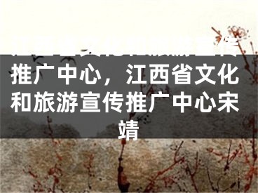 江西省文化和旅游宣傳推廣中心，江西省文化和旅游宣傳推廣中心宋靖