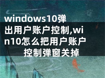 windows10彈出用戶賬戶控制,win10怎么把用戶賬戶控制彈窗關(guān)掉