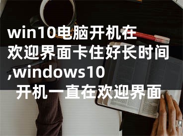 win10電腦開機(jī)在歡迎界面卡住好長時(shí)間,windows10開機(jī)一直在歡迎界面